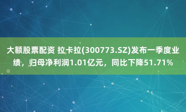 大额股票配资 拉卡拉(300773.SZ)发布一季度业绩，归母净利润1.01亿元，同比下降51.71%