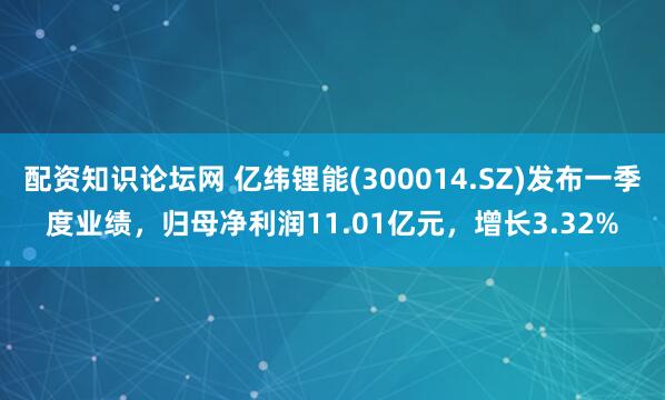配资知识论坛网 亿纬锂能(300014.SZ)发布一季度业绩，归母净利润11.01亿元，增长3.32%