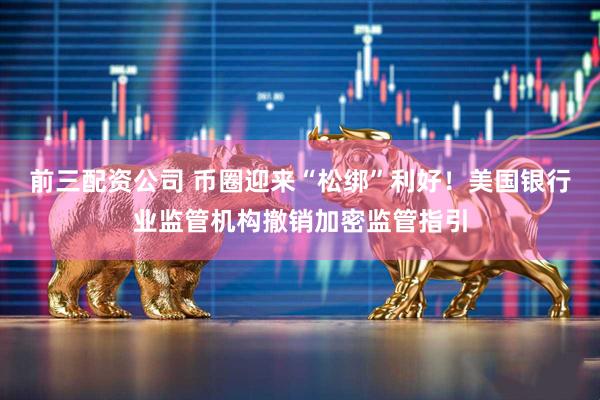 前三配资公司 币圈迎来“松绑”利好！美国银行业监管机构撤销加密监管指引
