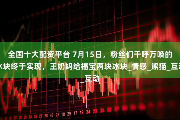 全国十大配资平台 7月15日，粉丝们千呼万唤的冰块终于实现，王奶妈给福宝两块冰块_情感_熊猫_互动