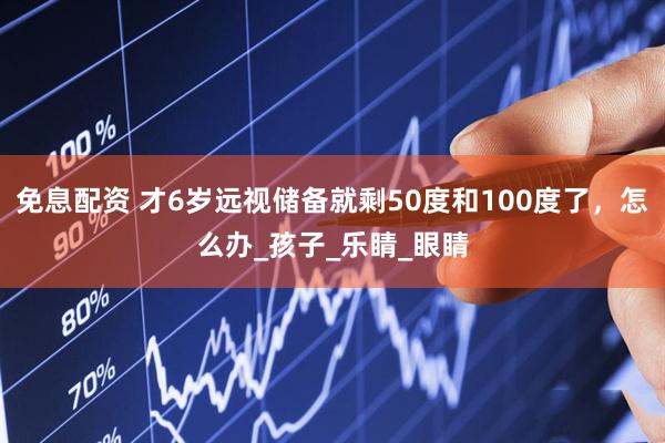 免息配资 才6岁远视储备就剩50度和100度了，怎么办_孩子_乐睛_眼睛