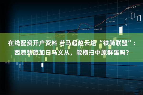 在线配资开户资料 若马超赵云组 “铁骑联盟”：西凉劲旅加白马义从，能横扫中原群雄吗？