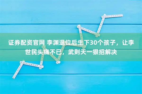 证券配资官网 李渊退位后生下30个孩子，让李世民头痛不已，武则天一狠招解决