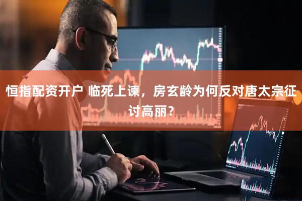 恒指配资开户 临死上谏，房玄龄为何反对唐太宗征讨高丽？