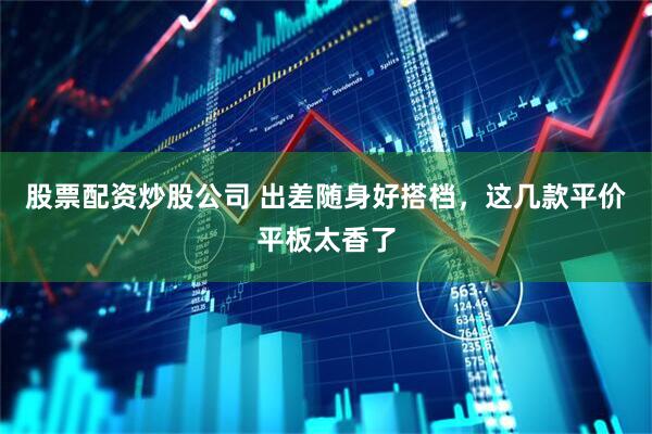 股票配资炒股公司 出差随身好搭档，这几款平价平板太香了